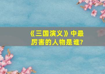 《三国演义》中最厉害的人物是谁?