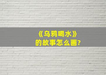 《乌鸦喝水》的故事怎么画?