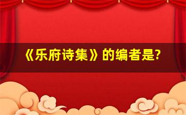 《乐府诗集》的编者是?