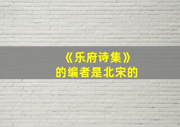 《乐府诗集》的编者是北宋的