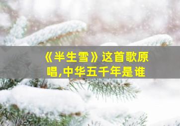 《半生雪》这首歌原唱,中华五千年是谁