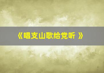 《唱支山歌给党听 》