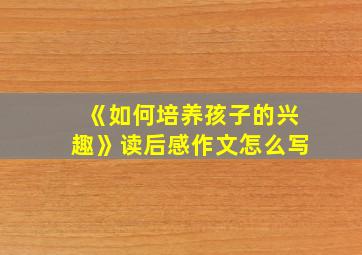 《如何培养孩子的兴趣》读后感作文怎么写