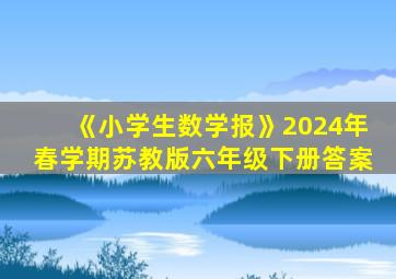 《小学生数学报》2024年春学期苏教版六年级下册答案