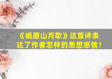 《峨眉山月歌》这首诗表达了作者怎样的思想感情?