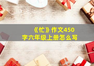 《忙》作文450字六年级上册怎么写