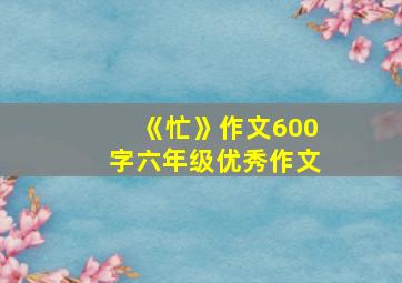 《忙》作文600字六年级优秀作文