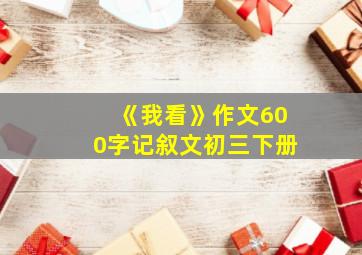 《我看》作文600字记叙文初三下册