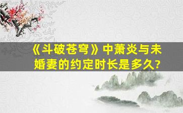 《斗破苍穹》中萧炎与未婚妻的约定时长是多久?