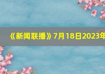 《新闻联播》7月18日2023年