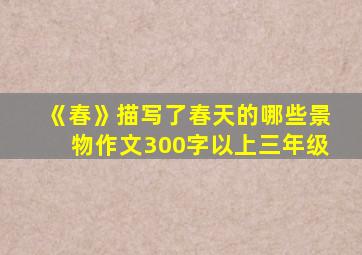 《春》描写了春天的哪些景物作文300字以上三年级