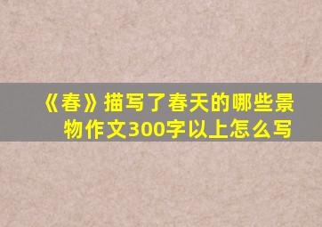 《春》描写了春天的哪些景物作文300字以上怎么写