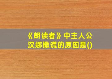 《朗读者》中主人公汉娜撒谎的原因是()