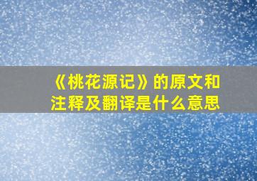 《桃花源记》的原文和注释及翻译是什么意思