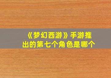 《梦幻西游》手游推出的第七个角色是哪个