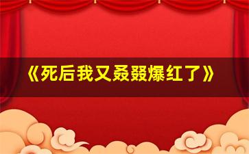 《死后我又叒叕爆红了》