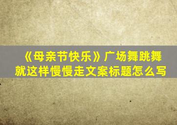 《母亲节快乐》广场舞跳舞就这样慢慢走文案标题怎么写