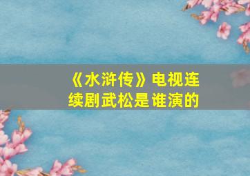 《水浒传》电视连续剧武松是谁演的