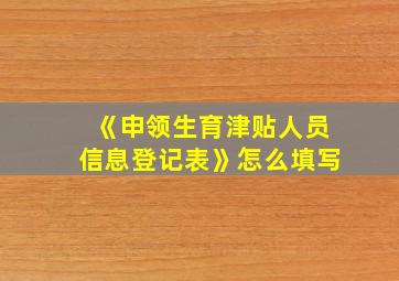 《申领生育津贴人员信息登记表》怎么填写