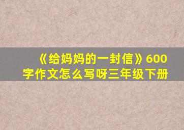 《给妈妈的一封信》600字作文怎么写呀三年级下册