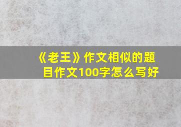 《老王》作文相似的题目作文100字怎么写好