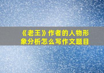 《老王》作者的人物形象分析怎么写作文题目