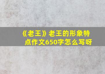 《老王》老王的形象特点作文650字怎么写呀