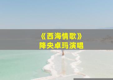 《西海情歌》降央卓玛演唱