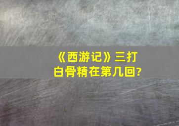 《西游记》三打白骨精在第几回?