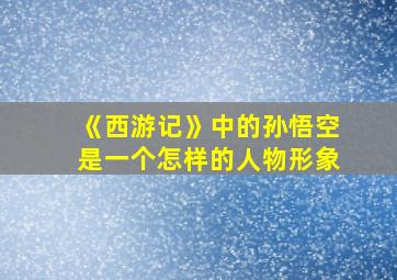 《西游记》中的孙悟空是一个怎样的人物形象