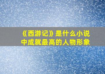 《西游记》是什么小说中成就最高的人物形象