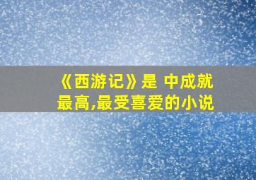 《西游记》是 中成就最高,最受喜爱的小说