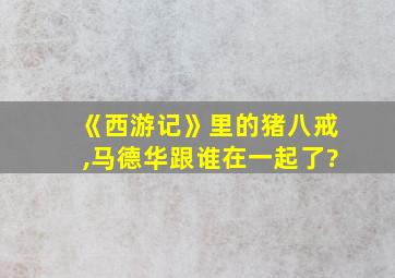 《西游记》里的猪八戒,马德华跟谁在一起了?