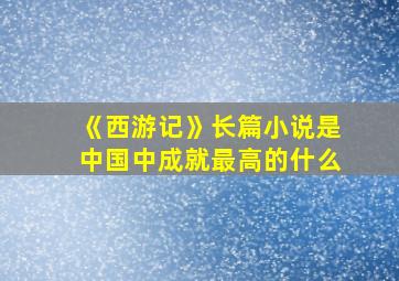 《西游记》长篇小说是中国中成就最高的什么