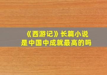 《西游记》长篇小说是中国中成就最高的吗