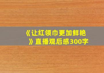 《让红领巾更加鲜艳》直播观后感300字