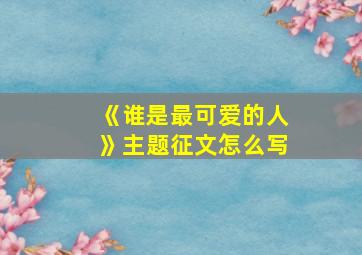 《谁是最可爱的人》主题征文怎么写