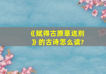 《赋得古原草送别》的古诗怎么读?