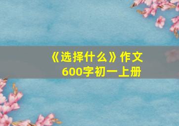 《选择什么》作文600字初一上册