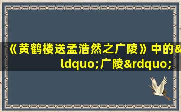 《黄鹤楼送孟浩然之广陵》中的“广陵”