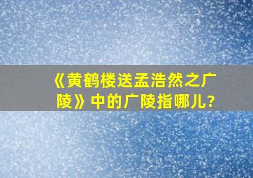 《黄鹤楼送孟浩然之广陵》中的广陵指哪儿?