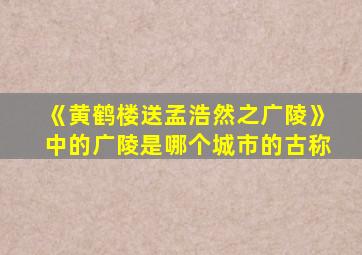 《黄鹤楼送孟浩然之广陵》中的广陵是哪个城市的古称