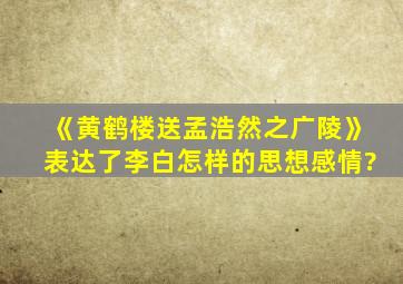 《黄鹤楼送孟浩然之广陵》表达了李白怎样的思想感情?