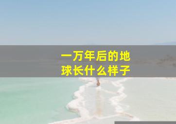 一万年后的地球长什么样子