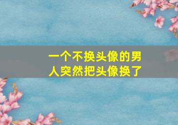 一个不换头像的男人突然把头像换了