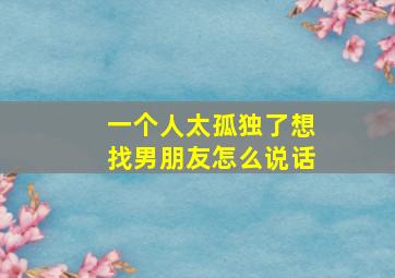 一个人太孤独了想找男朋友怎么说话