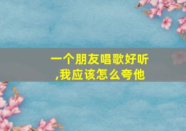 一个朋友唱歌好听,我应该怎么夸他