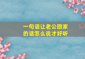 一句话让老公回家的话怎么说才好听