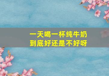 一天喝一杯纯牛奶到底好还是不好呀