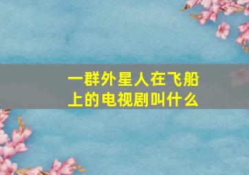 一群外星人在飞船上的电视剧叫什么